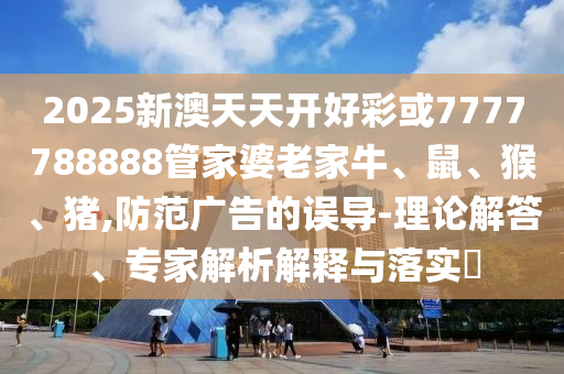 2025新澳天天开好彩或7777788888管家婆老家牛、鼠、猴、猪,防范广告的误导-理论解答、专家解析解释与落实?